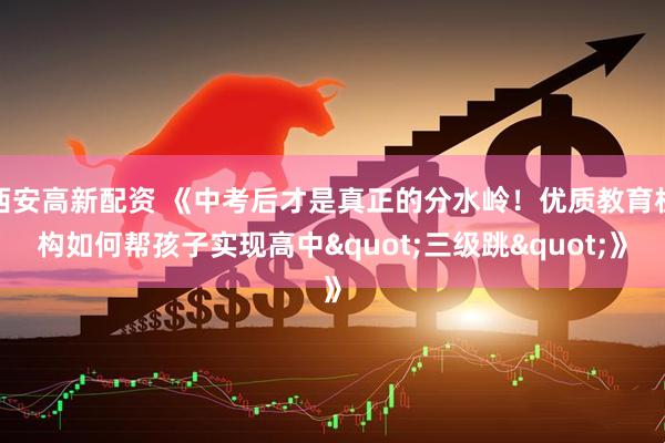 西安高新配资 《中考后才是真正的分水岭！优质教育机构如何帮孩子实现高中"三级跳"》