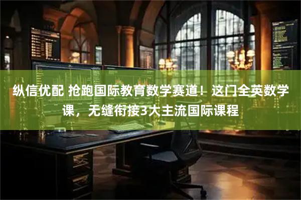 纵信优配 抢跑国际教育数学赛道！这门全英数学课，无缝衔接3大主流国际课程