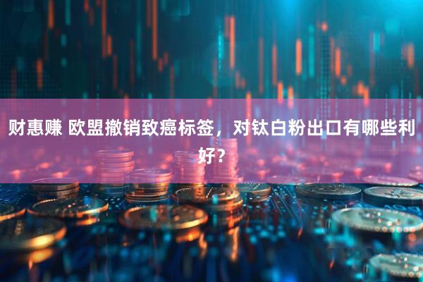 财惠赚 欧盟撤销致癌标签，对钛白粉出口有哪些利好？