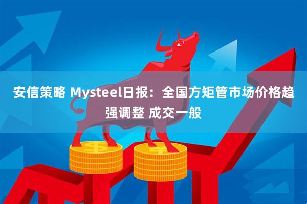 安信策略 Mysteel日报：全国方矩管市场价格趋强调整 成交一般