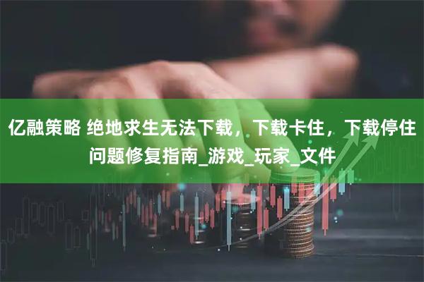 亿融策略 绝地求生无法下载，下载卡住，下载停住问题修复指南_游戏_玩家_文件