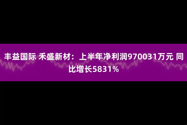 丰益国际 禾盛新材：上半年净利润970031万元 同比增长5831%