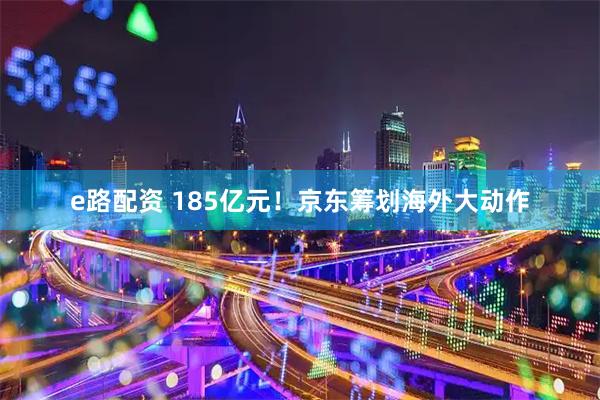 e路配资 185亿元！京东筹划海外大动作