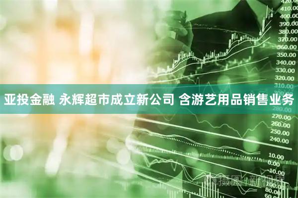 亚投金融 永辉超市成立新公司 含游艺用品销售业务