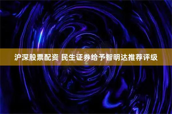 沪深股票配资 民生证券给予智明达推荐评级