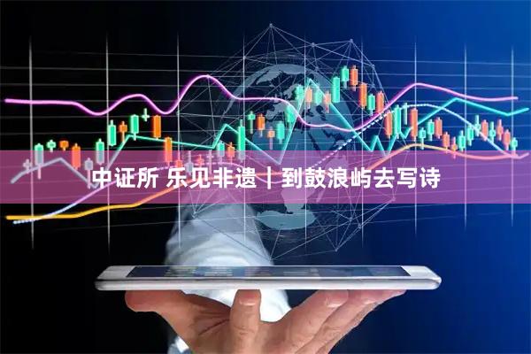 中证所 乐见非遗｜到鼓浪屿去写诗