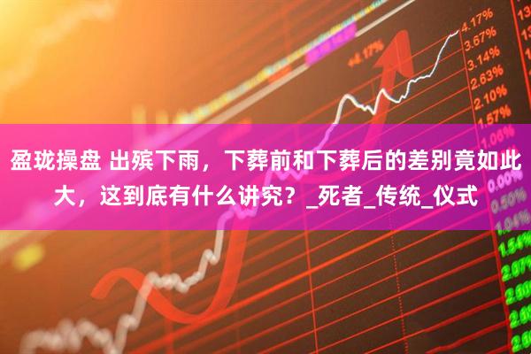 盈珑操盘 出殡下雨，下葬前和下葬后的差别竟如此大，这到底有什么讲究？_死者_传统_仪式