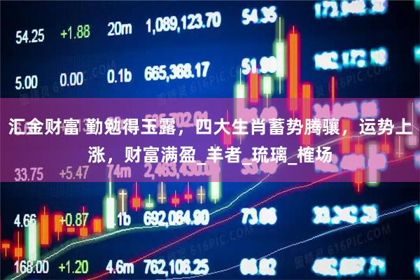 汇金财富 勤勉得玉露，四大生肖蓄势腾骧，运势上涨，财富满盈_羊者_琉璃_榷场