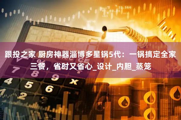 跟投之家 厨房神器淄博多星锅5代：一锅搞定全家三餐，省时又省心_设计_内胆_蒸笼