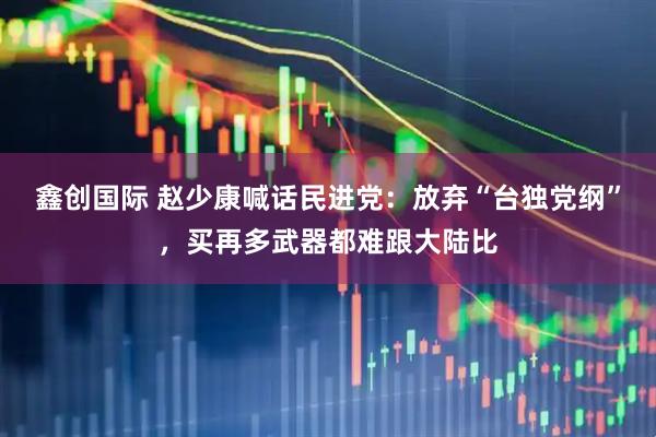鑫创国际 赵少康喊话民进党：放弃“台独党纲”，买再多武器都难跟大陆比