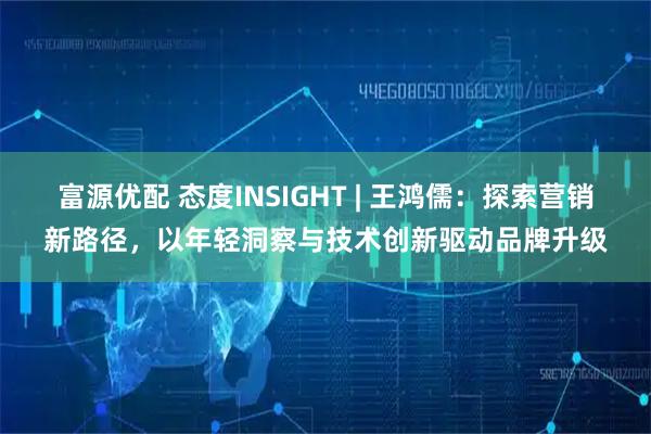 富源优配 态度INSIGHT | 王鸿儒：探索营销新路径，以年轻洞察与技术创新驱动品牌升级