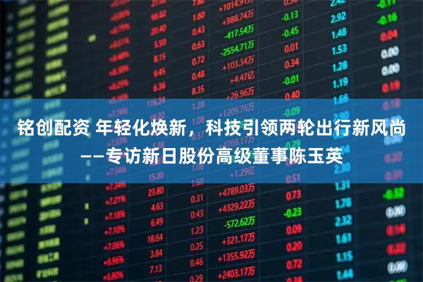 铭创配资 年轻化焕新，科技引领两轮出行新风尚——专访新日股份高级董事陈玉英