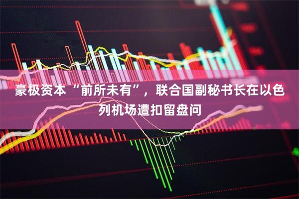 豪极资本 “前所未有”，联合国副秘书长在以色列机场遭扣留盘问