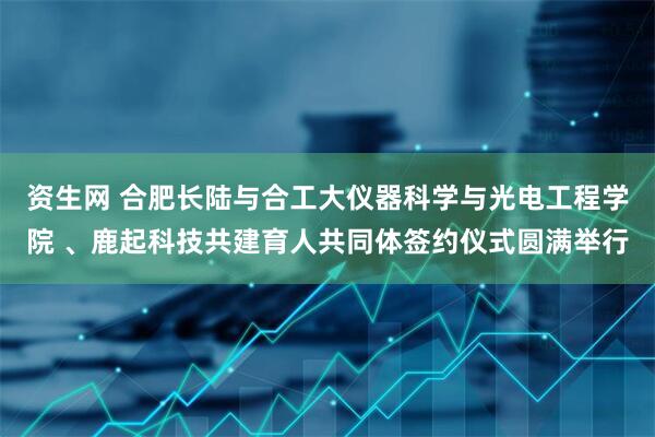 资生网 合肥长陆与合工大仪器科学与光电工程学院 、鹿起科技共建育人共同体签约仪式圆满举行