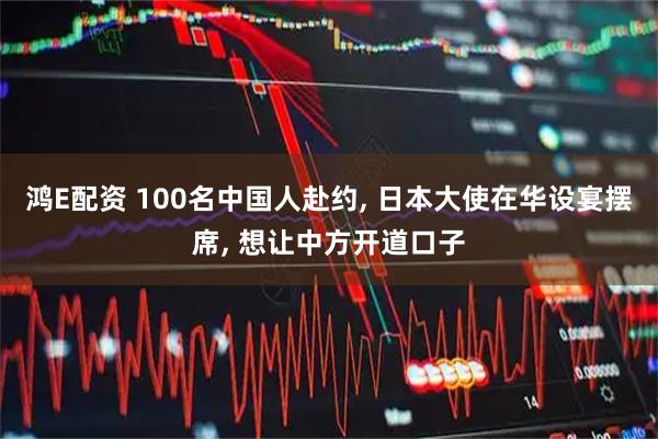鸿E配资 100名中国人赴约, 日本大使在华设宴摆席, 想让中方开道口子