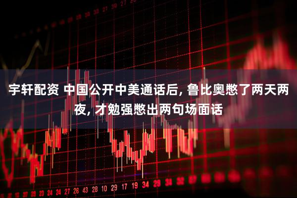 宇轩配资 中国公开中美通话后, 鲁比奥憋了两天两夜, 才勉强憋出两句场面话