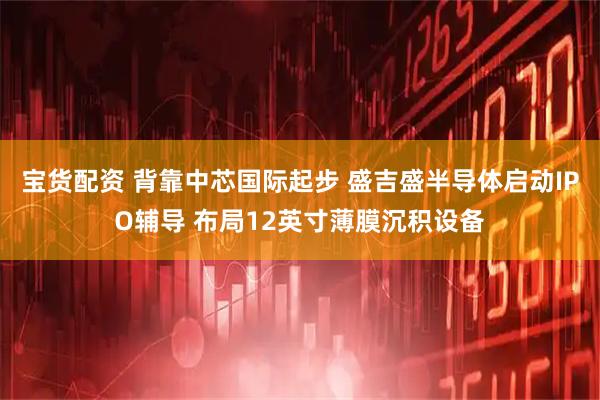 宝货配资 背靠中芯国际起步 盛吉盛半导体启动IPO辅导 布局12英寸薄膜沉积设备