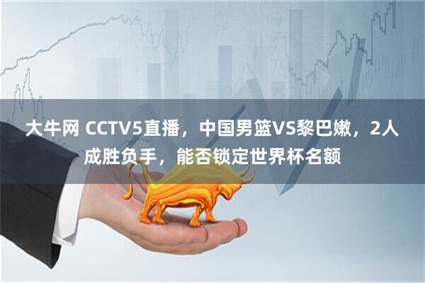大牛网 CCTV5直播，中国男篮VS黎巴嫩，2人成胜负手，能否锁定世界杯名额