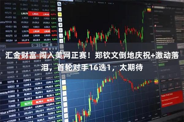 汇金财富 闯入美网正赛！郑钦文倒地庆祝+激动落泪，首轮对手16选1，太期待